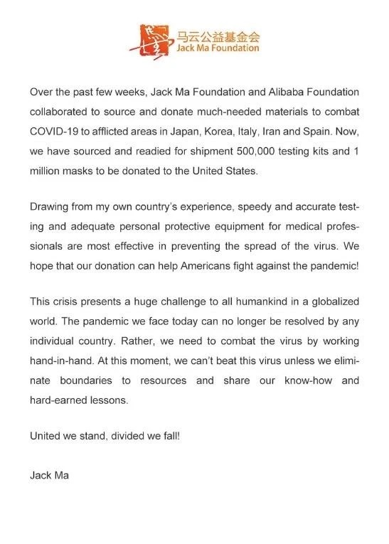 Under the header of The Jack Ma Foundation, the statement reads: Over the past few weeks, Jack Ma Foundation and Alibaba Foundation collaborated to source and donate much-needed materials to combat COVID-19 to afflicted areas in Japan, Korea, Italy, Iran and Spain. Now, we have sourced and readied for shipment 500,000 testing kits and 1 million masks to be donated to the United States. Drawing from my own country's experience, speedy and accurate testing and adequate personal protective equipment for medical professionals are most effective in preventing the spread of the virus. We hope that our donation can help Americans fight against the pandemic! This crisis presents a huge challenge to all humankind in a globalized world. The pandemic we face today can no longer be resolved by any individual country. Rather, we need to combat the virus by working hand-in-hand. At this moment, we can't beat this virus unless we eliminate boundaries to resources and share our know-how and hard-earned lessons. United we stand, divided we fall! Jack Ma